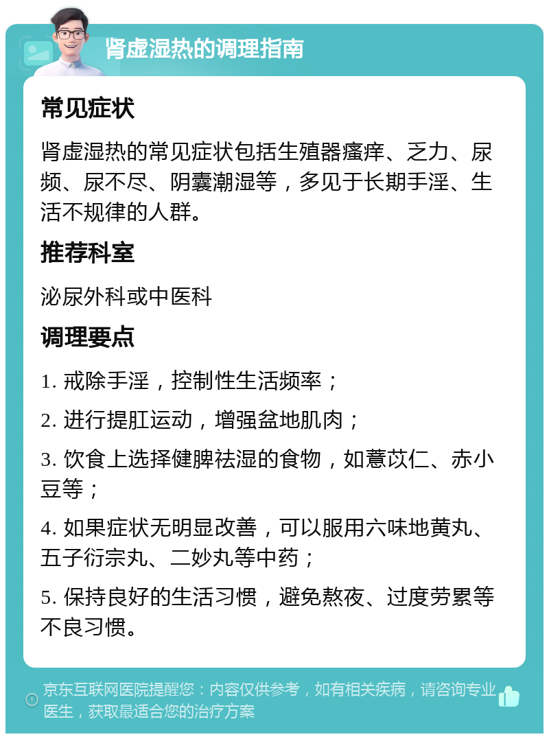 肾虚湿热的调理指南 常见症状 肾虚湿热的常见症状包括生殖器瘙痒、乏力、尿频、尿不尽、阴囊潮湿等，多见于长期手淫、生活不规律的人群。 推荐科室 泌尿外科或中医科 调理要点 1. 戒除手淫，控制性生活频率； 2. 进行提肛运动，增强盆地肌肉； 3. 饮食上选择健脾祛湿的食物，如薏苡仁、赤小豆等； 4. 如果症状无明显改善，可以服用六味地黄丸、五子衍宗丸、二妙丸等中药； 5. 保持良好的生活习惯，避免熬夜、过度劳累等不良习惯。