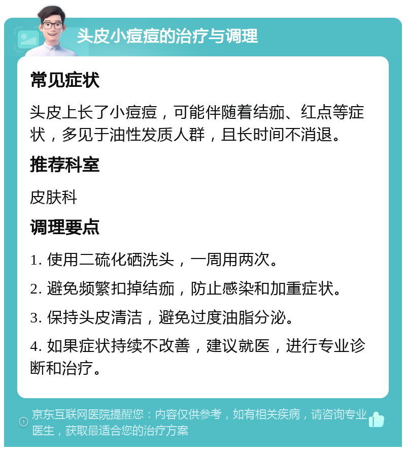 头皮小痘痘的治疗与调理 常见症状 头皮上长了小痘痘，可能伴随着结痂、红点等症状，多见于油性发质人群，且长时间不消退。 推荐科室 皮肤科 调理要点 1. 使用二硫化硒洗头，一周用两次。 2. 避免频繁扣掉结痂，防止感染和加重症状。 3. 保持头皮清洁，避免过度油脂分泌。 4. 如果症状持续不改善，建议就医，进行专业诊断和治疗。