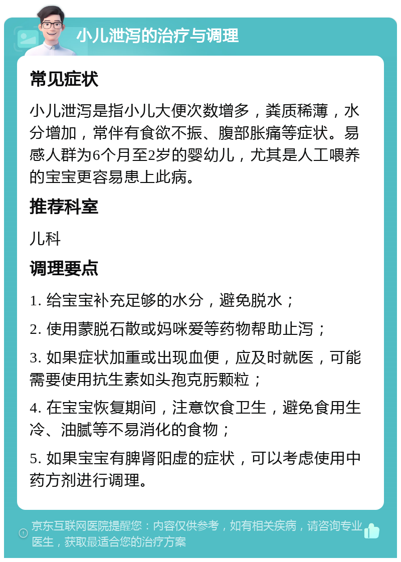 小儿泄泻的治疗与调理 常见症状 小儿泄泻是指小儿大便次数增多，粪质稀薄，水分增加，常伴有食欲不振、腹部胀痛等症状。易感人群为6个月至2岁的婴幼儿，尤其是人工喂养的宝宝更容易患上此病。 推荐科室 儿科 调理要点 1. 给宝宝补充足够的水分，避免脱水； 2. 使用蒙脱石散或妈咪爱等药物帮助止泻； 3. 如果症状加重或出现血便，应及时就医，可能需要使用抗生素如头孢克肟颗粒； 4. 在宝宝恢复期间，注意饮食卫生，避免食用生冷、油腻等不易消化的食物； 5. 如果宝宝有脾肾阳虚的症状，可以考虑使用中药方剂进行调理。