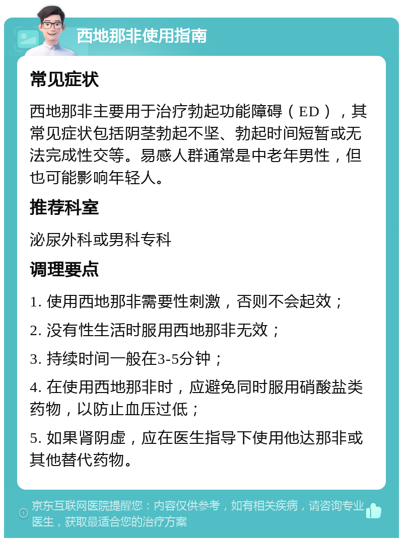 西地那非使用指南 常见症状 西地那非主要用于治疗勃起功能障碍（ED），其常见症状包括阴茎勃起不坚、勃起时间短暂或无法完成性交等。易感人群通常是中老年男性，但也可能影响年轻人。 推荐科室 泌尿外科或男科专科 调理要点 1. 使用西地那非需要性刺激，否则不会起效； 2. 没有性生活时服用西地那非无效； 3. 持续时间一般在3-5分钟； 4. 在使用西地那非时，应避免同时服用硝酸盐类药物，以防止血压过低； 5. 如果肾阴虚，应在医生指导下使用他达那非或其他替代药物。