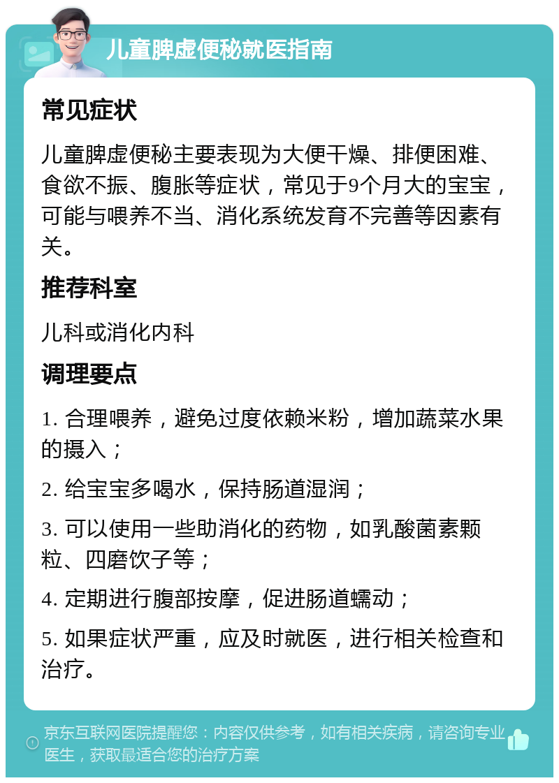 儿童脾虚便秘就医指南 常见症状 儿童脾虚便秘主要表现为大便干燥、排便困难、食欲不振、腹胀等症状，常见于9个月大的宝宝，可能与喂养不当、消化系统发育不完善等因素有关。 推荐科室 儿科或消化内科 调理要点 1. 合理喂养，避免过度依赖米粉，增加蔬菜水果的摄入； 2. 给宝宝多喝水，保持肠道湿润； 3. 可以使用一些助消化的药物，如乳酸菌素颗粒、四磨饮子等； 4. 定期进行腹部按摩，促进肠道蠕动； 5. 如果症状严重，应及时就医，进行相关检查和治疗。