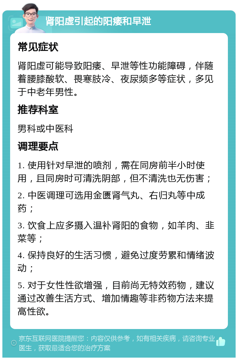 肾阳虚引起的阳痿和早泄 常见症状 肾阳虚可能导致阳痿、早泄等性功能障碍，伴随着腰膝酸软、畏寒肢冷、夜尿频多等症状，多见于中老年男性。 推荐科室 男科或中医科 调理要点 1. 使用针对早泄的喷剂，需在同房前半小时使用，且同房时可清洗阴部，但不清洗也无伤害； 2. 中医调理可选用金匮肾气丸、右归丸等中成药； 3. 饮食上应多摄入温补肾阳的食物，如羊肉、韭菜等； 4. 保持良好的生活习惯，避免过度劳累和情绪波动； 5. 对于女性性欲增强，目前尚无特效药物，建议通过改善生活方式、增加情趣等非药物方法来提高性欲。