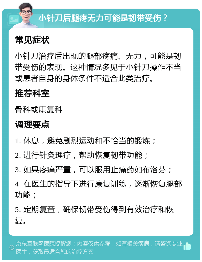 小针刀后腿疼无力可能是韧带受伤？ 常见症状 小针刀治疗后出现的腿部疼痛、无力，可能是韧带受伤的表现。这种情况多见于小针刀操作不当或患者自身的身体条件不适合此类治疗。 推荐科室 骨科或康复科 调理要点 1. 休息，避免剧烈运动和不恰当的锻炼； 2. 进行针灸理疗，帮助恢复韧带功能； 3. 如果疼痛严重，可以服用止痛药如布洛芬； 4. 在医生的指导下进行康复训练，逐渐恢复腿部功能； 5. 定期复查，确保韧带受伤得到有效治疗和恢复。