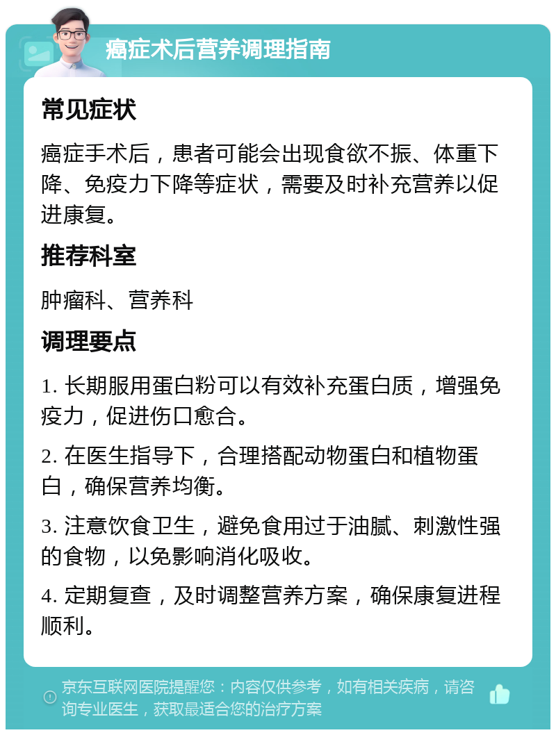 癌症术后营养调理指南 常见症状 癌症手术后，患者可能会出现食欲不振、体重下降、免疫力下降等症状，需要及时补充营养以促进康复。 推荐科室 肿瘤科、营养科 调理要点 1. 长期服用蛋白粉可以有效补充蛋白质，增强免疫力，促进伤口愈合。 2. 在医生指导下，合理搭配动物蛋白和植物蛋白，确保营养均衡。 3. 注意饮食卫生，避免食用过于油腻、刺激性强的食物，以免影响消化吸收。 4. 定期复查，及时调整营养方案，确保康复进程顺利。