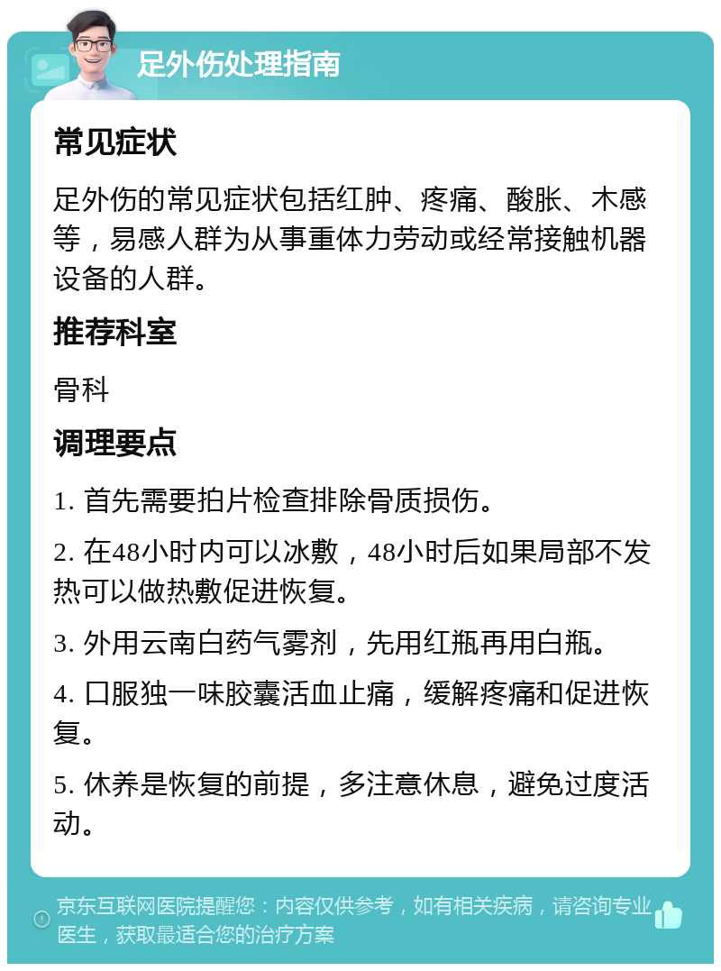 足外伤处理指南 常见症状 足外伤的常见症状包括红肿、疼痛、酸胀、木感等，易感人群为从事重体力劳动或经常接触机器设备的人群。 推荐科室 骨科 调理要点 1. 首先需要拍片检查排除骨质损伤。 2. 在48小时内可以冰敷，48小时后如果局部不发热可以做热敷促进恢复。 3. 外用云南白药气雾剂，先用红瓶再用白瓶。 4. 口服独一味胶囊活血止痛，缓解疼痛和促进恢复。 5. 休养是恢复的前提，多注意休息，避免过度活动。