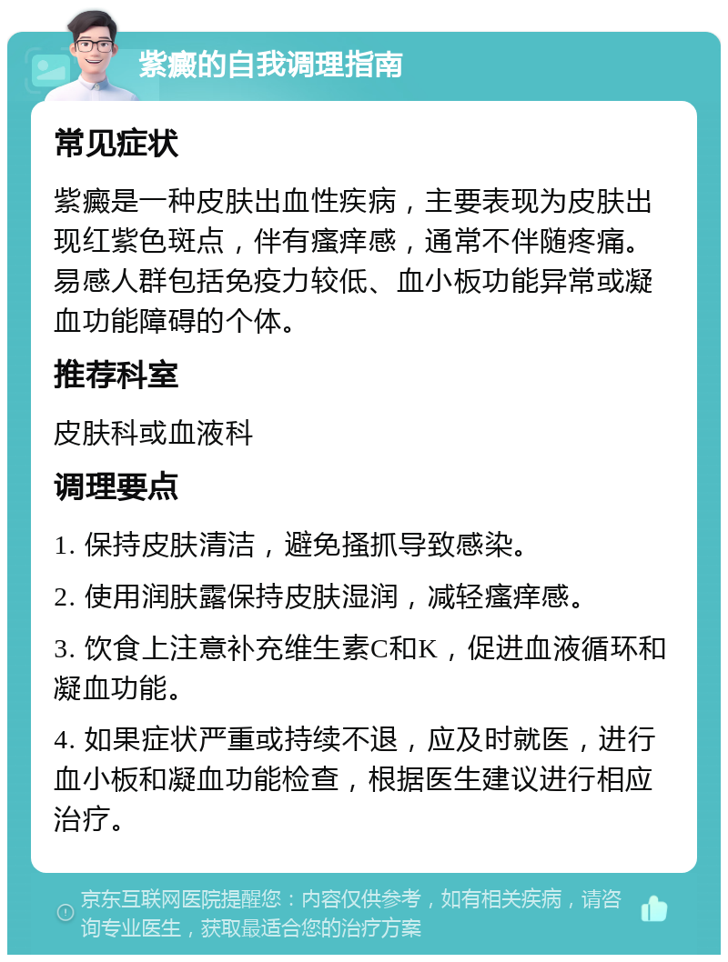 紫癜的自我调理指南 常见症状 紫癜是一种皮肤出血性疾病，主要表现为皮肤出现红紫色斑点，伴有瘙痒感，通常不伴随疼痛。易感人群包括免疫力较低、血小板功能异常或凝血功能障碍的个体。 推荐科室 皮肤科或血液科 调理要点 1. 保持皮肤清洁，避免搔抓导致感染。 2. 使用润肤露保持皮肤湿润，减轻瘙痒感。 3. 饮食上注意补充维生素C和K，促进血液循环和凝血功能。 4. 如果症状严重或持续不退，应及时就医，进行血小板和凝血功能检查，根据医生建议进行相应治疗。