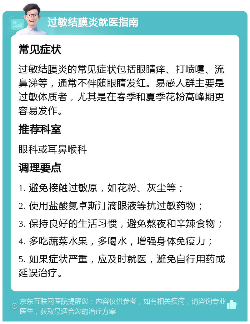 过敏结膜炎就医指南 常见症状 过敏结膜炎的常见症状包括眼睛痒、打喷嚏、流鼻涕等，通常不伴随眼睛发红。易感人群主要是过敏体质者，尤其是在春季和夏季花粉高峰期更容易发作。 推荐科室 眼科或耳鼻喉科 调理要点 1. 避免接触过敏原，如花粉、灰尘等； 2. 使用盐酸氮卓斯汀滴眼液等抗过敏药物； 3. 保持良好的生活习惯，避免熬夜和辛辣食物； 4. 多吃蔬菜水果，多喝水，增强身体免疫力； 5. 如果症状严重，应及时就医，避免自行用药或延误治疗。