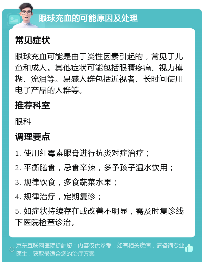 眼球充血的可能原因及处理 常见症状 眼球充血可能是由于炎性因素引起的，常见于儿童和成人。其他症状可能包括眼睛疼痛、视力模糊、流泪等。易感人群包括近视者、长时间使用电子产品的人群等。 推荐科室 眼科 调理要点 1. 使用红霉素眼膏进行抗炎对症治疗； 2. 平衡膳食，忌食辛辣，多予孩子温水饮用； 3. 规律饮食，多食蔬菜水果； 4. 规律治疗，定期复诊； 5. 如症状持续存在或改善不明显，需及时复诊线下医院检查诊治。