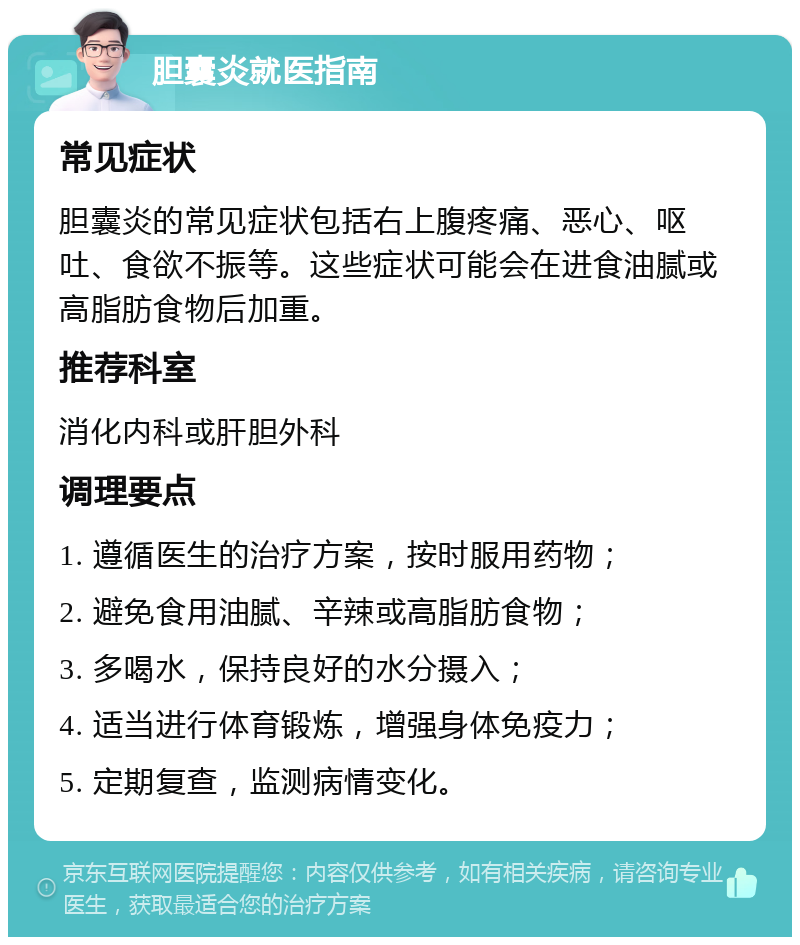 胆囊炎就医指南 常见症状 胆囊炎的常见症状包括右上腹疼痛、恶心、呕吐、食欲不振等。这些症状可能会在进食油腻或高脂肪食物后加重。 推荐科室 消化内科或肝胆外科 调理要点 1. 遵循医生的治疗方案，按时服用药物； 2. 避免食用油腻、辛辣或高脂肪食物； 3. 多喝水，保持良好的水分摄入； 4. 适当进行体育锻炼，增强身体免疫力； 5. 定期复查，监测病情变化。