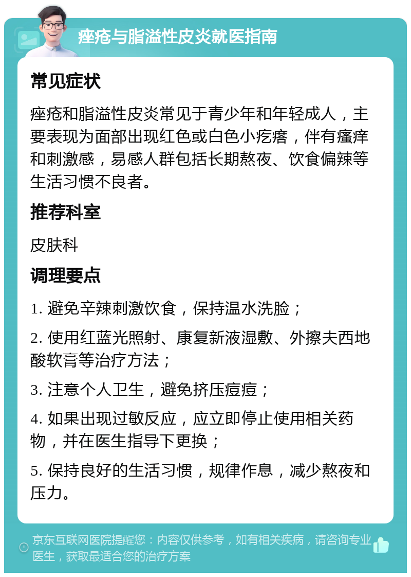 痤疮与脂溢性皮炎就医指南 常见症状 痤疮和脂溢性皮炎常见于青少年和年轻成人，主要表现为面部出现红色或白色小疙瘩，伴有瘙痒和刺激感，易感人群包括长期熬夜、饮食偏辣等生活习惯不良者。 推荐科室 皮肤科 调理要点 1. 避免辛辣刺激饮食，保持温水洗脸； 2. 使用红蓝光照射、康复新液湿敷、外擦夫西地酸软膏等治疗方法； 3. 注意个人卫生，避免挤压痘痘； 4. 如果出现过敏反应，应立即停止使用相关药物，并在医生指导下更换； 5. 保持良好的生活习惯，规律作息，减少熬夜和压力。