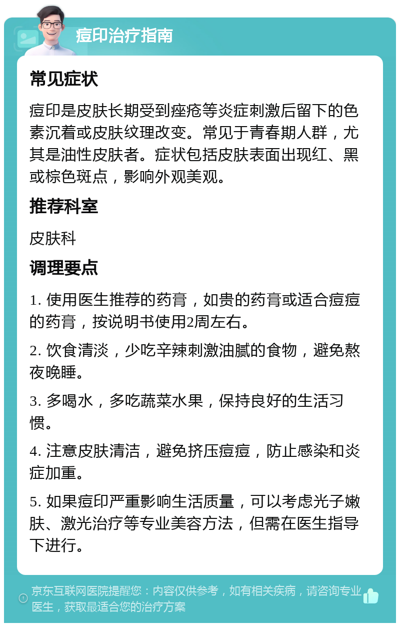 痘印治疗指南 常见症状 痘印是皮肤长期受到痤疮等炎症刺激后留下的色素沉着或皮肤纹理改变。常见于青春期人群，尤其是油性皮肤者。症状包括皮肤表面出现红、黑或棕色斑点，影响外观美观。 推荐科室 皮肤科 调理要点 1. 使用医生推荐的药膏，如贵的药膏或适合痘痘的药膏，按说明书使用2周左右。 2. 饮食清淡，少吃辛辣刺激油腻的食物，避免熬夜晚睡。 3. 多喝水，多吃蔬菜水果，保持良好的生活习惯。 4. 注意皮肤清洁，避免挤压痘痘，防止感染和炎症加重。 5. 如果痘印严重影响生活质量，可以考虑光子嫩肤、激光治疗等专业美容方法，但需在医生指导下进行。