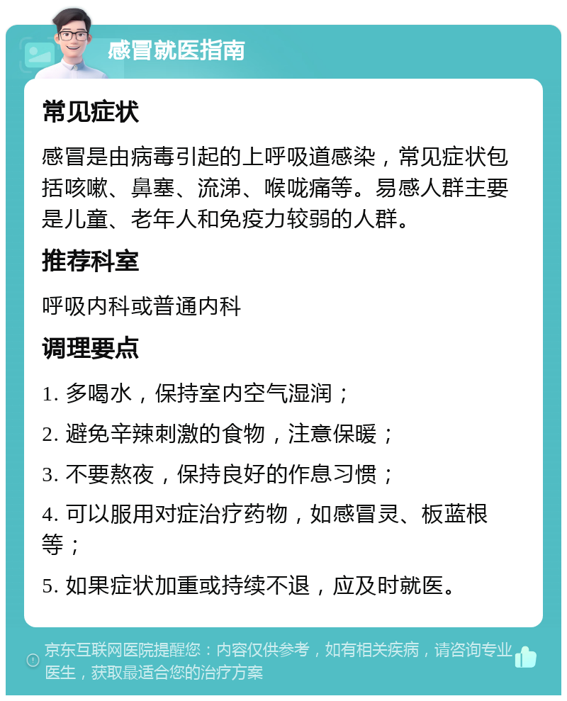 感冒就医指南 常见症状 感冒是由病毒引起的上呼吸道感染，常见症状包括咳嗽、鼻塞、流涕、喉咙痛等。易感人群主要是儿童、老年人和免疫力较弱的人群。 推荐科室 呼吸内科或普通内科 调理要点 1. 多喝水，保持室内空气湿润； 2. 避免辛辣刺激的食物，注意保暖； 3. 不要熬夜，保持良好的作息习惯； 4. 可以服用对症治疗药物，如感冒灵、板蓝根等； 5. 如果症状加重或持续不退，应及时就医。