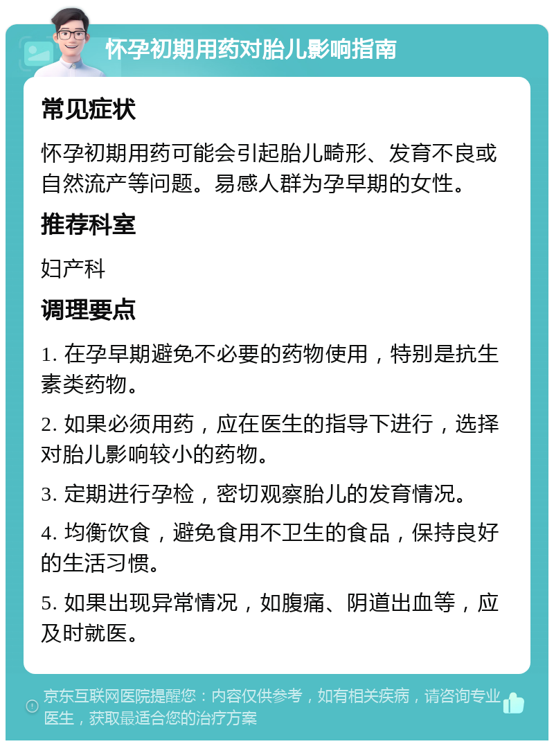 怀孕初期用药对胎儿影响指南 常见症状 怀孕初期用药可能会引起胎儿畸形、发育不良或自然流产等问题。易感人群为孕早期的女性。 推荐科室 妇产科 调理要点 1. 在孕早期避免不必要的药物使用，特别是抗生素类药物。 2. 如果必须用药，应在医生的指导下进行，选择对胎儿影响较小的药物。 3. 定期进行孕检，密切观察胎儿的发育情况。 4. 均衡饮食，避免食用不卫生的食品，保持良好的生活习惯。 5. 如果出现异常情况，如腹痛、阴道出血等，应及时就医。