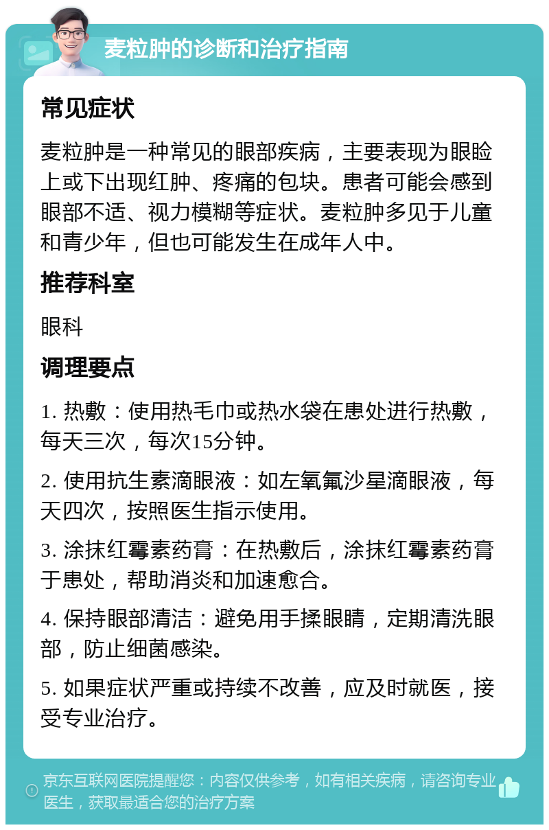 麦粒肿的诊断和治疗指南 常见症状 麦粒肿是一种常见的眼部疾病，主要表现为眼睑上或下出现红肿、疼痛的包块。患者可能会感到眼部不适、视力模糊等症状。麦粒肿多见于儿童和青少年，但也可能发生在成年人中。 推荐科室 眼科 调理要点 1. 热敷：使用热毛巾或热水袋在患处进行热敷，每天三次，每次15分钟。 2. 使用抗生素滴眼液：如左氧氟沙星滴眼液，每天四次，按照医生指示使用。 3. 涂抹红霉素药膏：在热敷后，涂抹红霉素药膏于患处，帮助消炎和加速愈合。 4. 保持眼部清洁：避免用手揉眼睛，定期清洗眼部，防止细菌感染。 5. 如果症状严重或持续不改善，应及时就医，接受专业治疗。