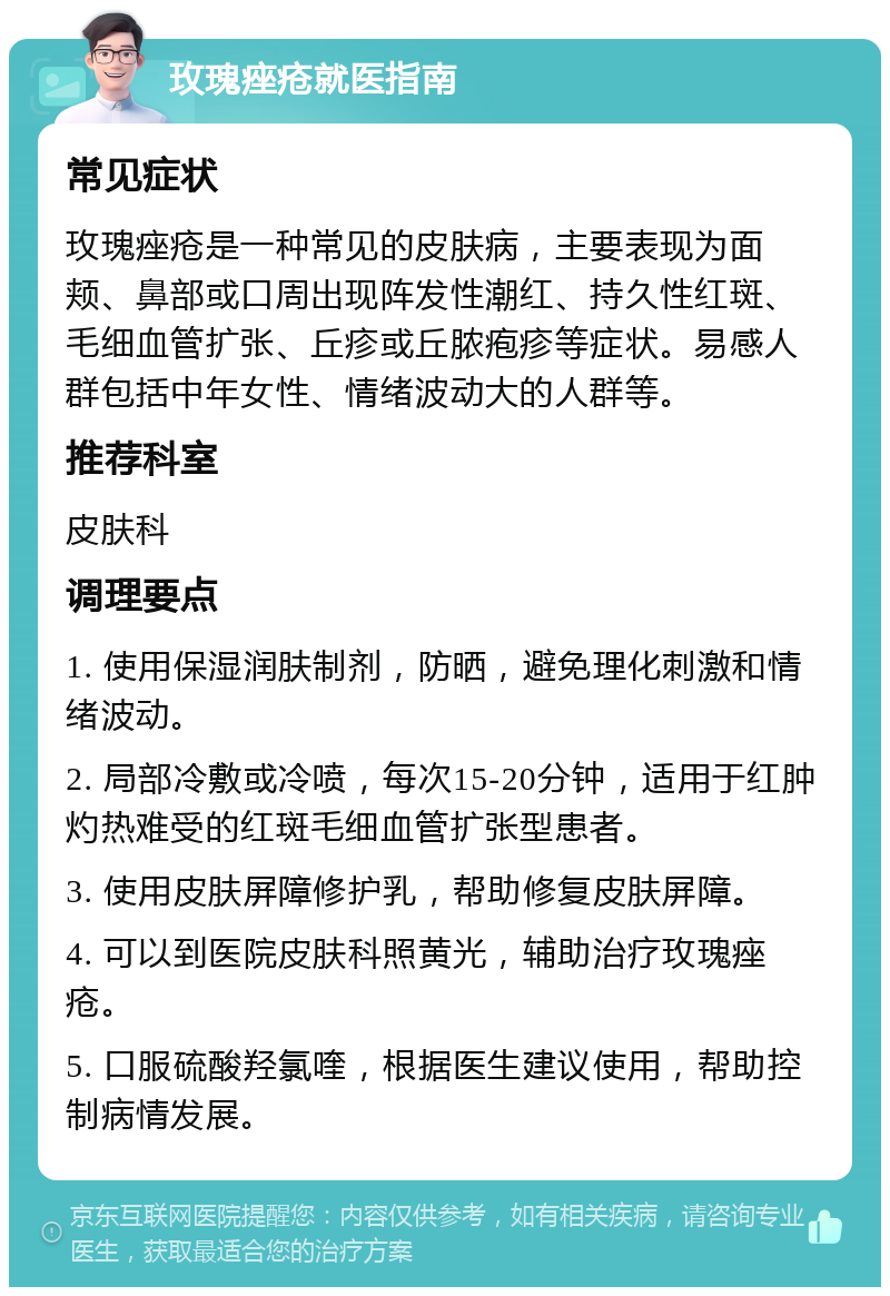 玫瑰痤疮就医指南 常见症状 玫瑰痤疮是一种常见的皮肤病，主要表现为面颊、鼻部或口周出现阵发性潮红、持久性红斑、毛细血管扩张、丘疹或丘脓疱疹等症状。易感人群包括中年女性、情绪波动大的人群等。 推荐科室 皮肤科 调理要点 1. 使用保湿润肤制剂，防晒，避免理化刺激和情绪波动。 2. 局部冷敷或冷喷，每次15-20分钟，适用于红肿灼热难受的红斑毛细血管扩张型患者。 3. 使用皮肤屏障修护乳，帮助修复皮肤屏障。 4. 可以到医院皮肤科照黄光，辅助治疗玫瑰痤疮。 5. 口服硫酸羟氯喹，根据医生建议使用，帮助控制病情发展。