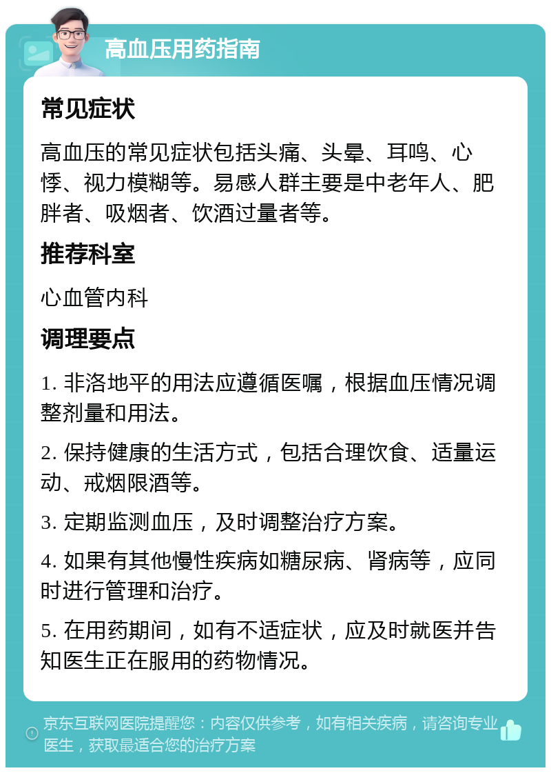 高血压用药指南 常见症状 高血压的常见症状包括头痛、头晕、耳鸣、心悸、视力模糊等。易感人群主要是中老年人、肥胖者、吸烟者、饮酒过量者等。 推荐科室 心血管内科 调理要点 1. 非洛地平的用法应遵循医嘱，根据血压情况调整剂量和用法。 2. 保持健康的生活方式，包括合理饮食、适量运动、戒烟限酒等。 3. 定期监测血压，及时调整治疗方案。 4. 如果有其他慢性疾病如糖尿病、肾病等，应同时进行管理和治疗。 5. 在用药期间，如有不适症状，应及时就医并告知医生正在服用的药物情况。