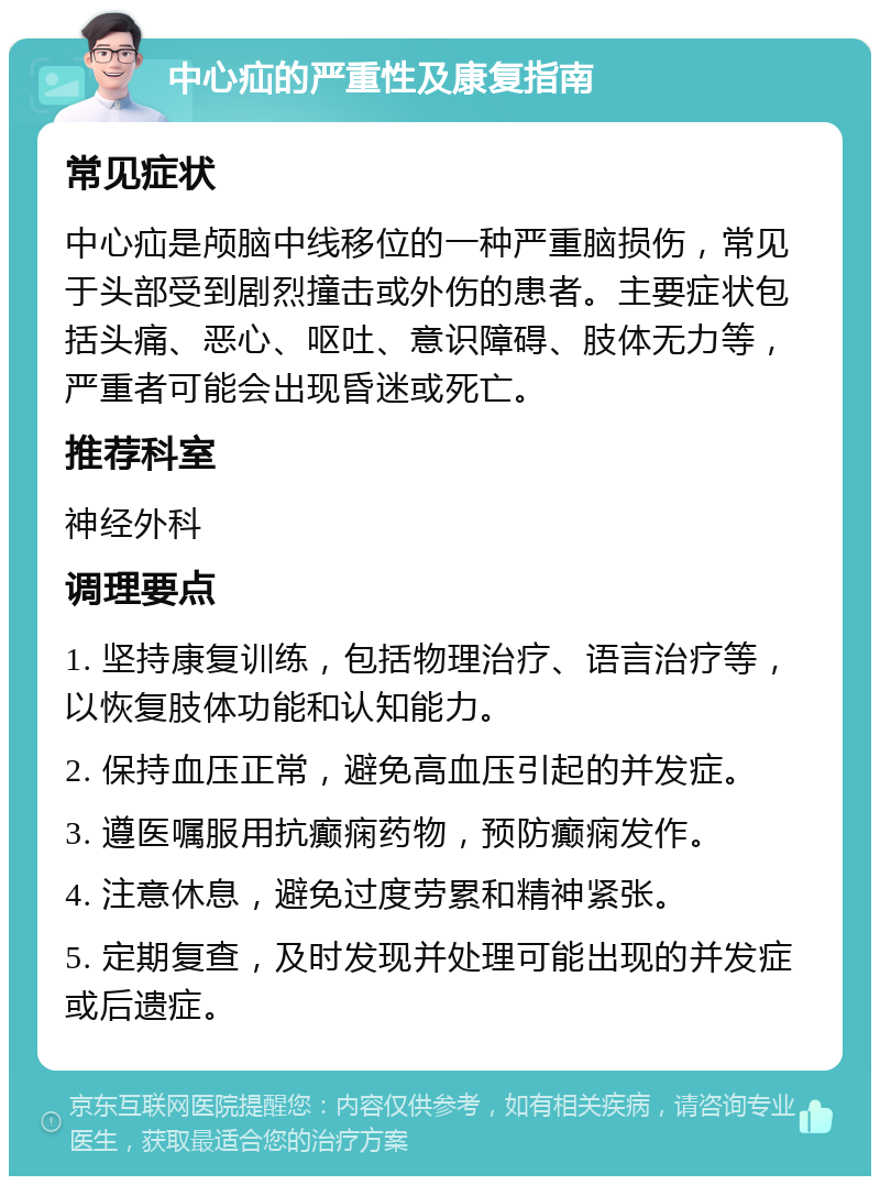 中心疝的严重性及康复指南 常见症状 中心疝是颅脑中线移位的一种严重脑损伤，常见于头部受到剧烈撞击或外伤的患者。主要症状包括头痛、恶心、呕吐、意识障碍、肢体无力等，严重者可能会出现昏迷或死亡。 推荐科室 神经外科 调理要点 1. 坚持康复训练，包括物理治疗、语言治疗等，以恢复肢体功能和认知能力。 2. 保持血压正常，避免高血压引起的并发症。 3. 遵医嘱服用抗癫痫药物，预防癫痫发作。 4. 注意休息，避免过度劳累和精神紧张。 5. 定期复查，及时发现并处理可能出现的并发症或后遗症。