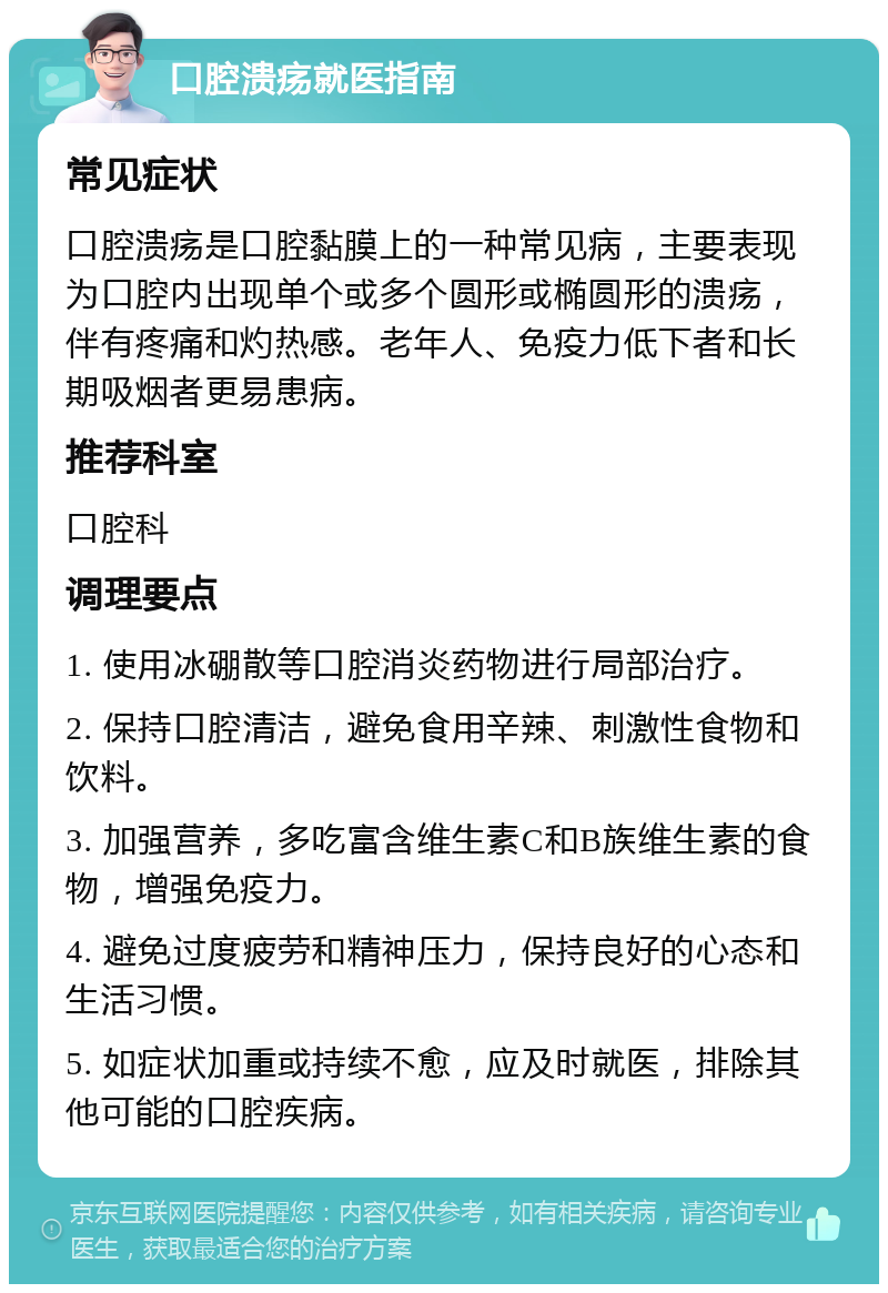 口腔溃疡就医指南 常见症状 口腔溃疡是口腔黏膜上的一种常见病，主要表现为口腔内出现单个或多个圆形或椭圆形的溃疡，伴有疼痛和灼热感。老年人、免疫力低下者和长期吸烟者更易患病。 推荐科室 口腔科 调理要点 1. 使用冰硼散等口腔消炎药物进行局部治疗。 2. 保持口腔清洁，避免食用辛辣、刺激性食物和饮料。 3. 加强营养，多吃富含维生素C和B族维生素的食物，增强免疫力。 4. 避免过度疲劳和精神压力，保持良好的心态和生活习惯。 5. 如症状加重或持续不愈，应及时就医，排除其他可能的口腔疾病。