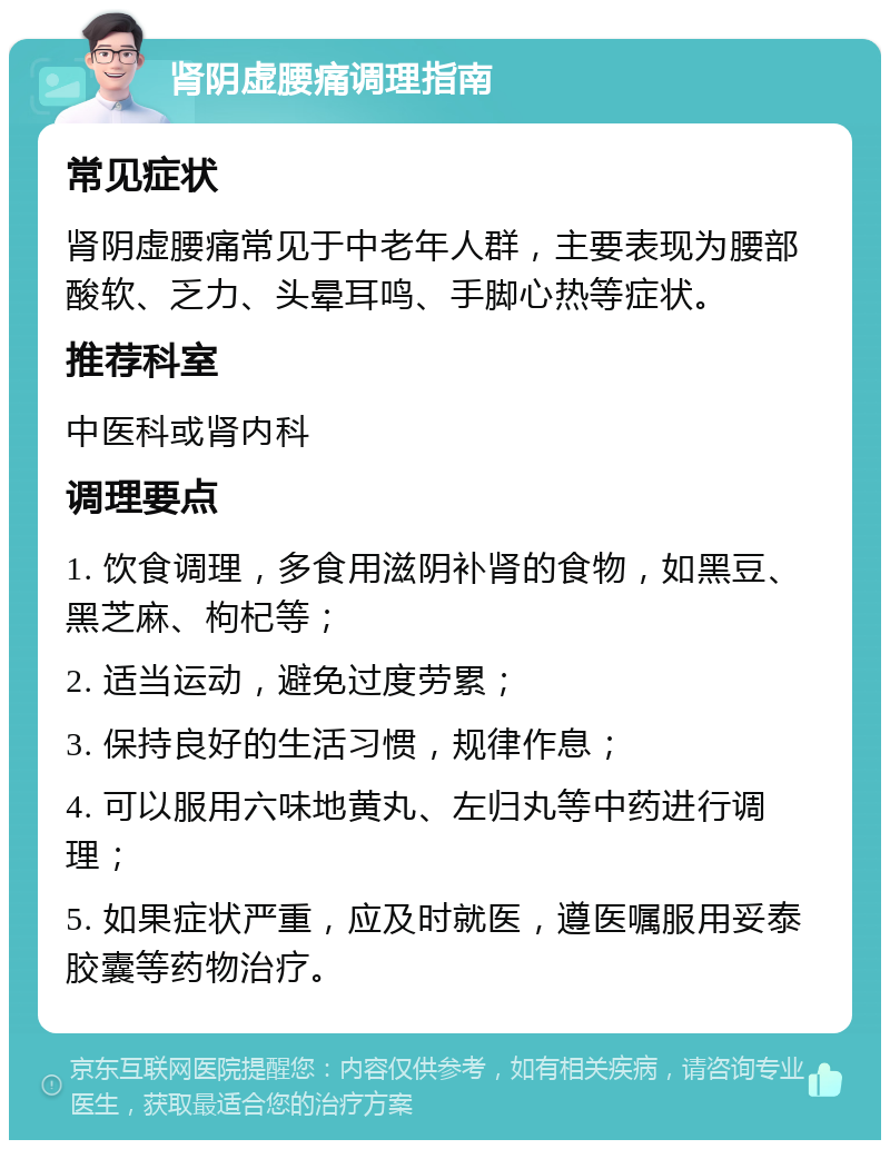 肾阴虚腰痛调理指南 常见症状 肾阴虚腰痛常见于中老年人群，主要表现为腰部酸软、乏力、头晕耳鸣、手脚心热等症状。 推荐科室 中医科或肾内科 调理要点 1. 饮食调理，多食用滋阴补肾的食物，如黑豆、黑芝麻、枸杞等； 2. 适当运动，避免过度劳累； 3. 保持良好的生活习惯，规律作息； 4. 可以服用六味地黄丸、左归丸等中药进行调理； 5. 如果症状严重，应及时就医，遵医嘱服用妥泰胶囊等药物治疗。