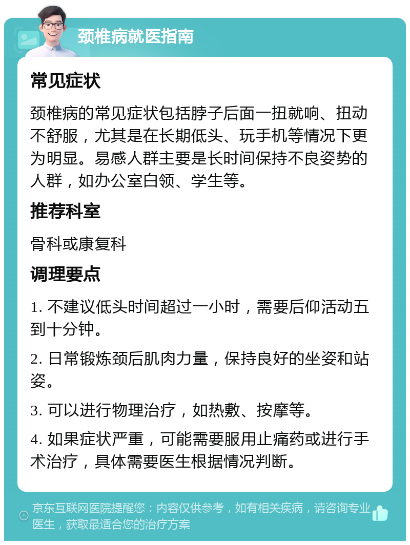 颈椎病就医指南 常见症状 颈椎病的常见症状包括脖子后面一扭就响、扭动不舒服，尤其是在长期低头、玩手机等情况下更为明显。易感人群主要是长时间保持不良姿势的人群，如办公室白领、学生等。 推荐科室 骨科或康复科 调理要点 1. 不建议低头时间超过一小时，需要后仰活动五到十分钟。 2. 日常锻炼颈后肌肉力量，保持良好的坐姿和站姿。 3. 可以进行物理治疗，如热敷、按摩等。 4. 如果症状严重，可能需要服用止痛药或进行手术治疗，具体需要医生根据情况判断。