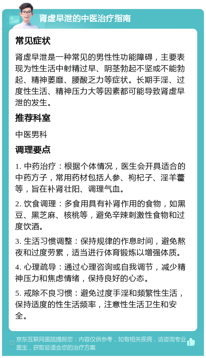 肾虚早泄的中医治疗指南 常见症状 肾虚早泄是一种常见的男性性功能障碍，主要表现为性生活中射精过早、阴茎勃起不坚或不能勃起、精神萎靡、腰酸乏力等症状。长期手淫、过度性生活、精神压力大等因素都可能导致肾虚早泄的发生。 推荐科室 中医男科 调理要点 1. 中药治疗：根据个体情况，医生会开具适合的中药方子，常用药材包括人参、枸杞子、淫羊藿等，旨在补肾壮阳、调理气血。 2. 饮食调理：多食用具有补肾作用的食物，如黑豆、黑芝麻、核桃等，避免辛辣刺激性食物和过度饮酒。 3. 生活习惯调整：保持规律的作息时间，避免熬夜和过度劳累，适当进行体育锻炼以增强体质。 4. 心理疏导：通过心理咨询或自我调节，减少精神压力和焦虑情绪，保持良好的心态。 5. 戒除不良习惯：避免过度手淫和频繁性生活，保持适度的性生活频率，注意性生活卫生和安全。