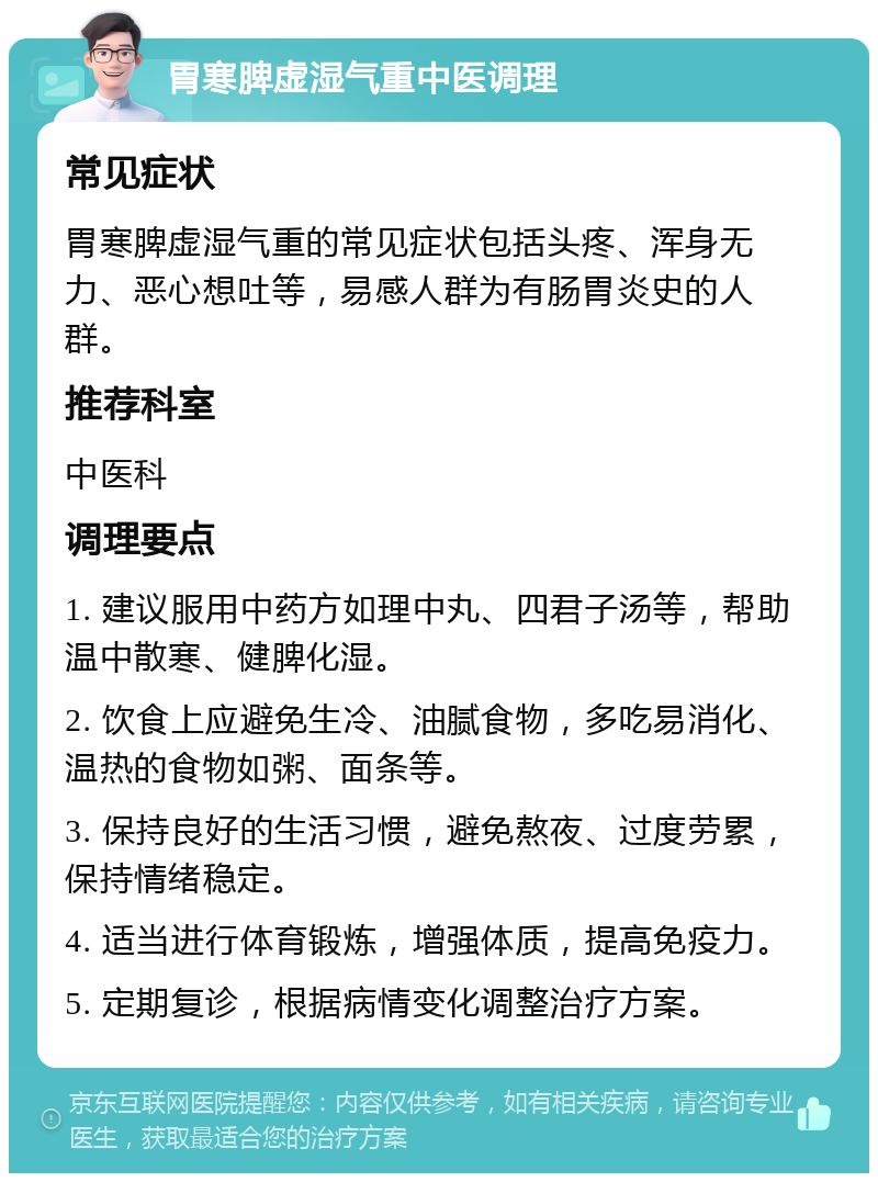 胃寒脾虚湿气重中医调理 常见症状 胃寒脾虚湿气重的常见症状包括头疼、浑身无力、恶心想吐等，易感人群为有肠胃炎史的人群。 推荐科室 中医科 调理要点 1. 建议服用中药方如理中丸、四君子汤等，帮助温中散寒、健脾化湿。 2. 饮食上应避免生冷、油腻食物，多吃易消化、温热的食物如粥、面条等。 3. 保持良好的生活习惯，避免熬夜、过度劳累，保持情绪稳定。 4. 适当进行体育锻炼，增强体质，提高免疫力。 5. 定期复诊，根据病情变化调整治疗方案。