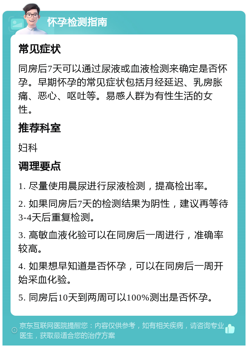 怀孕检测指南 常见症状 同房后7天可以通过尿液或血液检测来确定是否怀孕。早期怀孕的常见症状包括月经延迟、乳房胀痛、恶心、呕吐等。易感人群为有性生活的女性。 推荐科室 妇科 调理要点 1. 尽量使用晨尿进行尿液检测，提高检出率。 2. 如果同房后7天的检测结果为阴性，建议再等待3-4天后重复检测。 3. 高敏血液化验可以在同房后一周进行，准确率较高。 4. 如果想早知道是否怀孕，可以在同房后一周开始采血化验。 5. 同房后10天到两周可以100%测出是否怀孕。