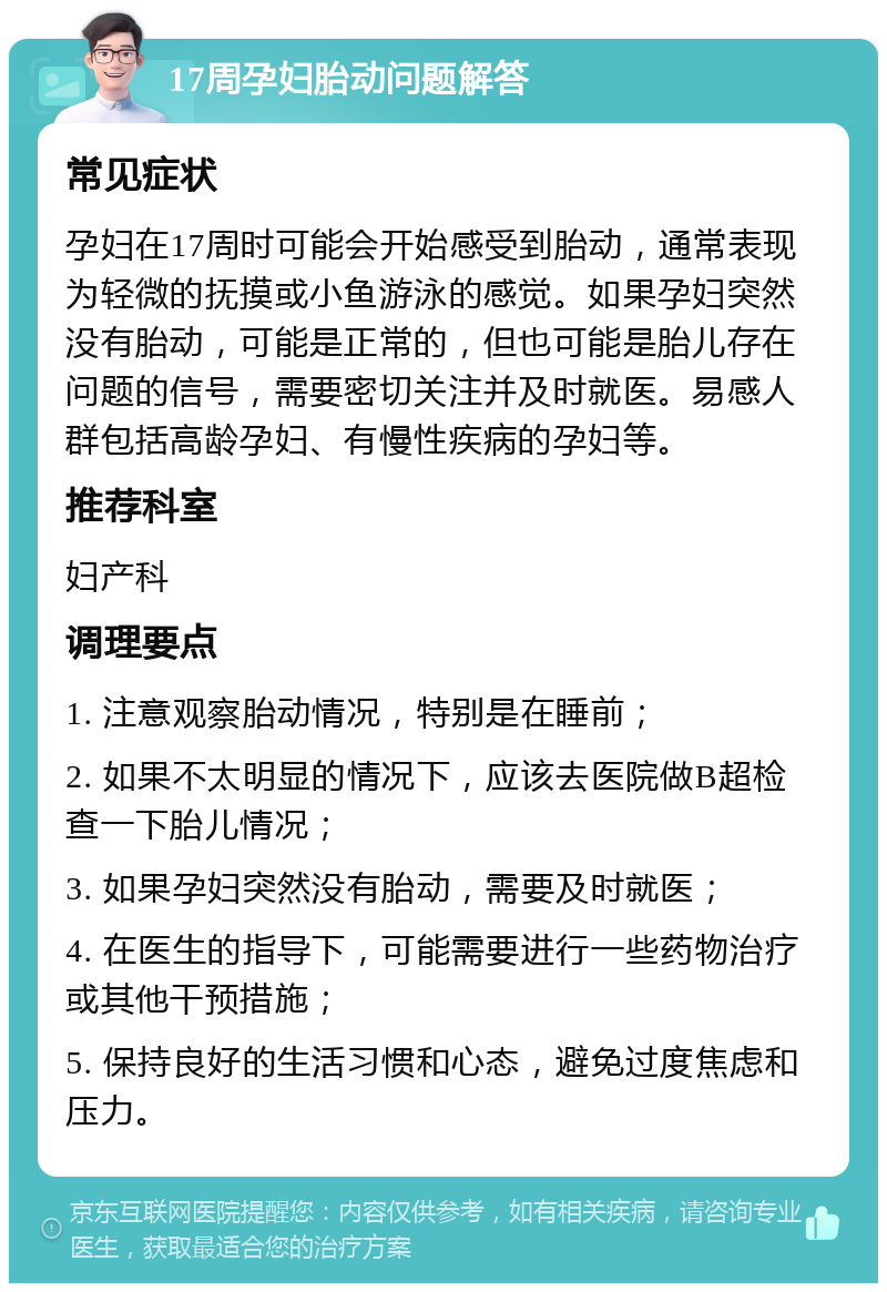 17周孕妇胎动问题解答 常见症状 孕妇在17周时可能会开始感受到胎动，通常表现为轻微的抚摸或小鱼游泳的感觉。如果孕妇突然没有胎动，可能是正常的，但也可能是胎儿存在问题的信号，需要密切关注并及时就医。易感人群包括高龄孕妇、有慢性疾病的孕妇等。 推荐科室 妇产科 调理要点 1. 注意观察胎动情况，特别是在睡前； 2. 如果不太明显的情况下，应该去医院做B超检查一下胎儿情况； 3. 如果孕妇突然没有胎动，需要及时就医； 4. 在医生的指导下，可能需要进行一些药物治疗或其他干预措施； 5. 保持良好的生活习惯和心态，避免过度焦虑和压力。