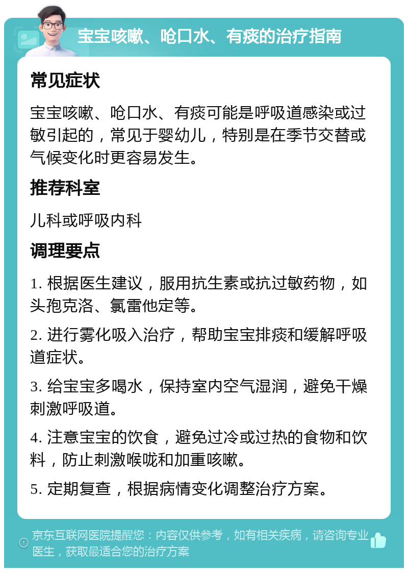 宝宝咳嗽、呛口水、有痰的治疗指南 常见症状 宝宝咳嗽、呛口水、有痰可能是呼吸道感染或过敏引起的，常见于婴幼儿，特别是在季节交替或气候变化时更容易发生。 推荐科室 儿科或呼吸内科 调理要点 1. 根据医生建议，服用抗生素或抗过敏药物，如头孢克洛、氯雷他定等。 2. 进行雾化吸入治疗，帮助宝宝排痰和缓解呼吸道症状。 3. 给宝宝多喝水，保持室内空气湿润，避免干燥刺激呼吸道。 4. 注意宝宝的饮食，避免过冷或过热的食物和饮料，防止刺激喉咙和加重咳嗽。 5. 定期复查，根据病情变化调整治疗方案。