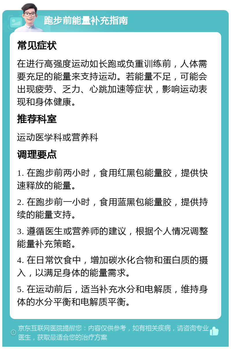 跑步前能量补充指南 常见症状 在进行高强度运动如长跑或负重训练前，人体需要充足的能量来支持运动。若能量不足，可能会出现疲劳、乏力、心跳加速等症状，影响运动表现和身体健康。 推荐科室 运动医学科或营养科 调理要点 1. 在跑步前两小时，食用红黑包能量胶，提供快速释放的能量。 2. 在跑步前一小时，食用蓝黑包能量胶，提供持续的能量支持。 3. 遵循医生或营养师的建议，根据个人情况调整能量补充策略。 4. 在日常饮食中，增加碳水化合物和蛋白质的摄入，以满足身体的能量需求。 5. 在运动前后，适当补充水分和电解质，维持身体的水分平衡和电解质平衡。