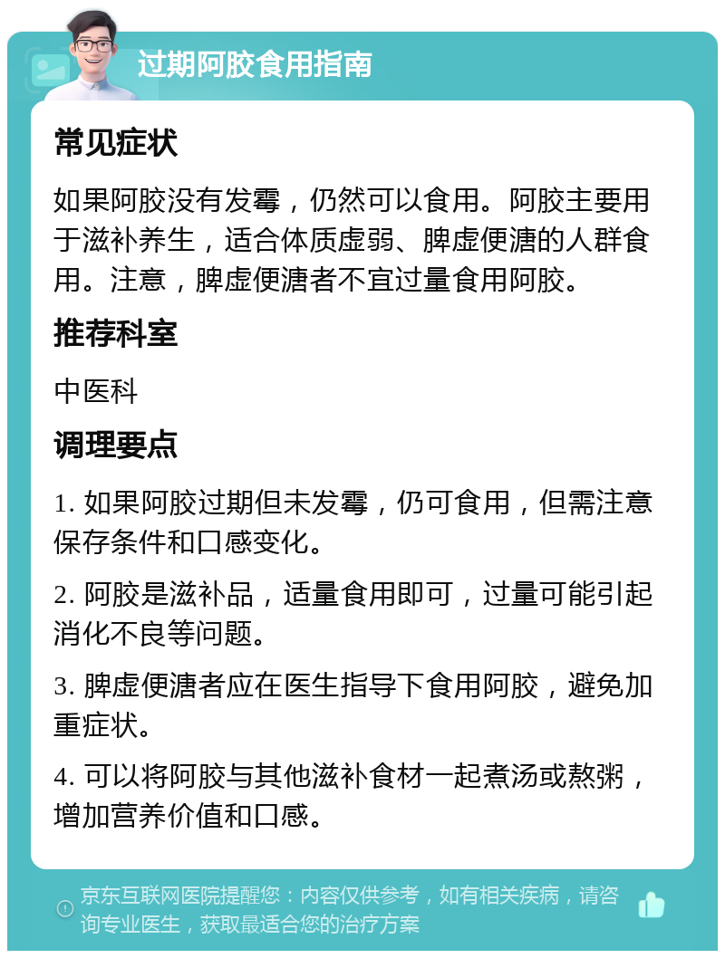 过期阿胶食用指南 常见症状 如果阿胶没有发霉，仍然可以食用。阿胶主要用于滋补养生，适合体质虚弱、脾虚便溏的人群食用。注意，脾虚便溏者不宜过量食用阿胶。 推荐科室 中医科 调理要点 1. 如果阿胶过期但未发霉，仍可食用，但需注意保存条件和口感变化。 2. 阿胶是滋补品，适量食用即可，过量可能引起消化不良等问题。 3. 脾虚便溏者应在医生指导下食用阿胶，避免加重症状。 4. 可以将阿胶与其他滋补食材一起煮汤或熬粥，增加营养价值和口感。