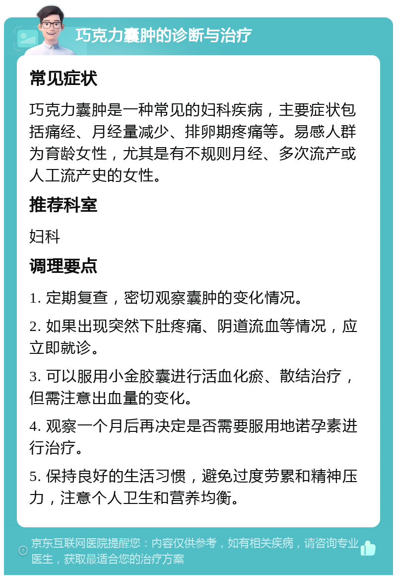 巧克力囊肿的诊断与治疗 常见症状 巧克力囊肿是一种常见的妇科疾病，主要症状包括痛经、月经量减少、排卵期疼痛等。易感人群为育龄女性，尤其是有不规则月经、多次流产或人工流产史的女性。 推荐科室 妇科 调理要点 1. 定期复查，密切观察囊肿的变化情况。 2. 如果出现突然下肚疼痛、阴道流血等情况，应立即就诊。 3. 可以服用小金胶囊进行活血化瘀、散结治疗，但需注意出血量的变化。 4. 观察一个月后再决定是否需要服用地诺孕素进行治疗。 5. 保持良好的生活习惯，避免过度劳累和精神压力，注意个人卫生和营养均衡。