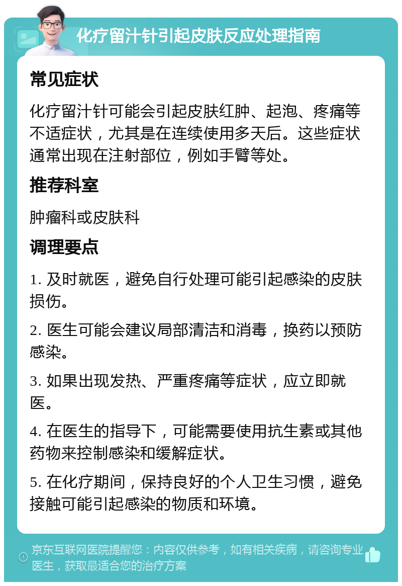 化疗留汁针引起皮肤反应处理指南 常见症状 化疗留汁针可能会引起皮肤红肿、起泡、疼痛等不适症状，尤其是在连续使用多天后。这些症状通常出现在注射部位，例如手臂等处。 推荐科室 肿瘤科或皮肤科 调理要点 1. 及时就医，避免自行处理可能引起感染的皮肤损伤。 2. 医生可能会建议局部清洁和消毒，换药以预防感染。 3. 如果出现发热、严重疼痛等症状，应立即就医。 4. 在医生的指导下，可能需要使用抗生素或其他药物来控制感染和缓解症状。 5. 在化疗期间，保持良好的个人卫生习惯，避免接触可能引起感染的物质和环境。