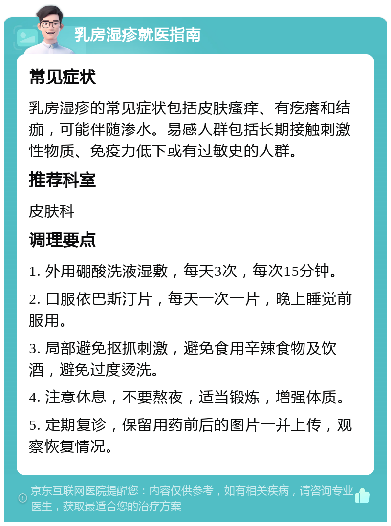 乳房湿疹就医指南 常见症状 乳房湿疹的常见症状包括皮肤瘙痒、有疙瘩和结痂，可能伴随渗水。易感人群包括长期接触刺激性物质、免疫力低下或有过敏史的人群。 推荐科室 皮肤科 调理要点 1. 外用硼酸洗液湿敷，每天3次，每次15分钟。 2. 口服依巴斯汀片，每天一次一片，晚上睡觉前服用。 3. 局部避免抠抓刺激，避免食用辛辣食物及饮酒，避免过度烫洗。 4. 注意休息，不要熬夜，适当锻炼，增强体质。 5. 定期复诊，保留用药前后的图片一并上传，观察恢复情况。