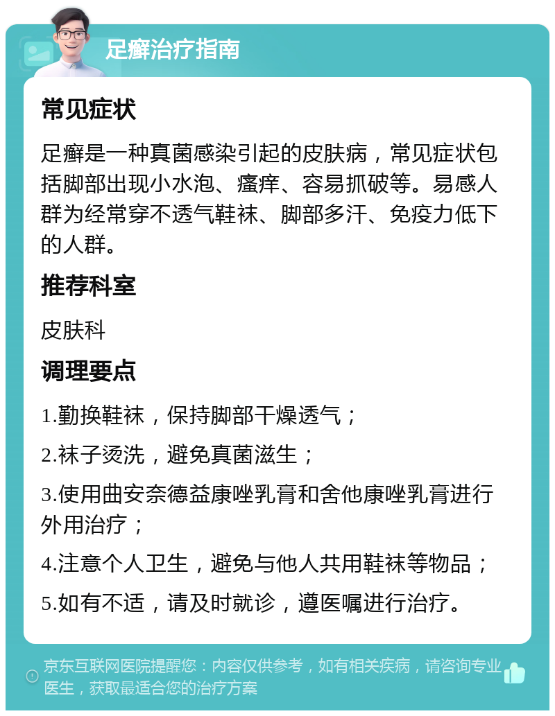 足癣治疗指南 常见症状 足癣是一种真菌感染引起的皮肤病，常见症状包括脚部出现小水泡、瘙痒、容易抓破等。易感人群为经常穿不透气鞋袜、脚部多汗、免疫力低下的人群。 推荐科室 皮肤科 调理要点 1.勤换鞋袜，保持脚部干燥透气； 2.袜子烫洗，避免真菌滋生； 3.使用曲安奈德益康唑乳膏和舍他康唑乳膏进行外用治疗； 4.注意个人卫生，避免与他人共用鞋袜等物品； 5.如有不适，请及时就诊，遵医嘱进行治疗。