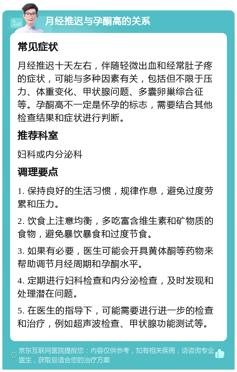 月经推迟与孕酮高的关系 常见症状 月经推迟十天左右，伴随轻微出血和经常肚子疼的症状，可能与多种因素有关，包括但不限于压力、体重变化、甲状腺问题、多囊卵巢综合征等。孕酮高不一定是怀孕的标志，需要结合其他检查结果和症状进行判断。 推荐科室 妇科或内分泌科 调理要点 1. 保持良好的生活习惯，规律作息，避免过度劳累和压力。 2. 饮食上注意均衡，多吃富含维生素和矿物质的食物，避免暴饮暴食和过度节食。 3. 如果有必要，医生可能会开具黄体酮等药物来帮助调节月经周期和孕酮水平。 4. 定期进行妇科检查和内分泌检查，及时发现和处理潜在问题。 5. 在医生的指导下，可能需要进行进一步的检查和治疗，例如超声波检查、甲状腺功能测试等。