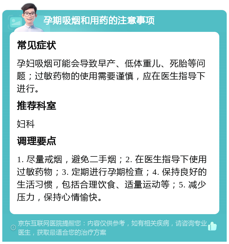 孕期吸烟和用药的注意事项 常见症状 孕妇吸烟可能会导致早产、低体重儿、死胎等问题；过敏药物的使用需要谨慎，应在医生指导下进行。 推荐科室 妇科 调理要点 1. 尽量戒烟，避免二手烟；2. 在医生指导下使用过敏药物；3. 定期进行孕期检查；4. 保持良好的生活习惯，包括合理饮食、适量运动等；5. 减少压力，保持心情愉快。