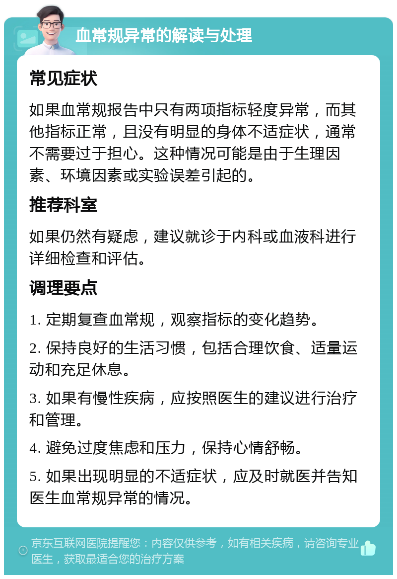 血常规异常的解读与处理 常见症状 如果血常规报告中只有两项指标轻度异常，而其他指标正常，且没有明显的身体不适症状，通常不需要过于担心。这种情况可能是由于生理因素、环境因素或实验误差引起的。 推荐科室 如果仍然有疑虑，建议就诊于内科或血液科进行详细检查和评估。 调理要点 1. 定期复查血常规，观察指标的变化趋势。 2. 保持良好的生活习惯，包括合理饮食、适量运动和充足休息。 3. 如果有慢性疾病，应按照医生的建议进行治疗和管理。 4. 避免过度焦虑和压力，保持心情舒畅。 5. 如果出现明显的不适症状，应及时就医并告知医生血常规异常的情况。