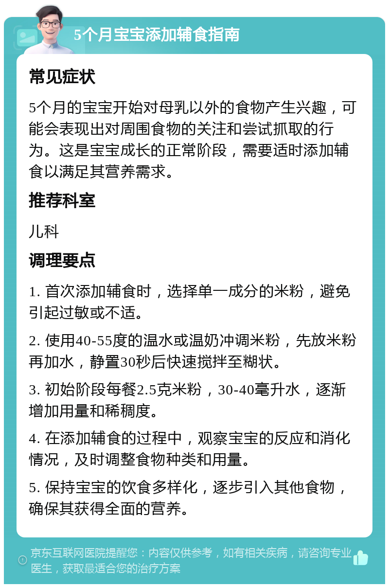 5个月宝宝添加辅食指南 常见症状 5个月的宝宝开始对母乳以外的食物产生兴趣，可能会表现出对周围食物的关注和尝试抓取的行为。这是宝宝成长的正常阶段，需要适时添加辅食以满足其营养需求。 推荐科室 儿科 调理要点 1. 首次添加辅食时，选择单一成分的米粉，避免引起过敏或不适。 2. 使用40-55度的温水或温奶冲调米粉，先放米粉再加水，静置30秒后快速搅拌至糊状。 3. 初始阶段每餐2.5克米粉，30-40毫升水，逐渐增加用量和稀稠度。 4. 在添加辅食的过程中，观察宝宝的反应和消化情况，及时调整食物种类和用量。 5. 保持宝宝的饮食多样化，逐步引入其他食物，确保其获得全面的营养。