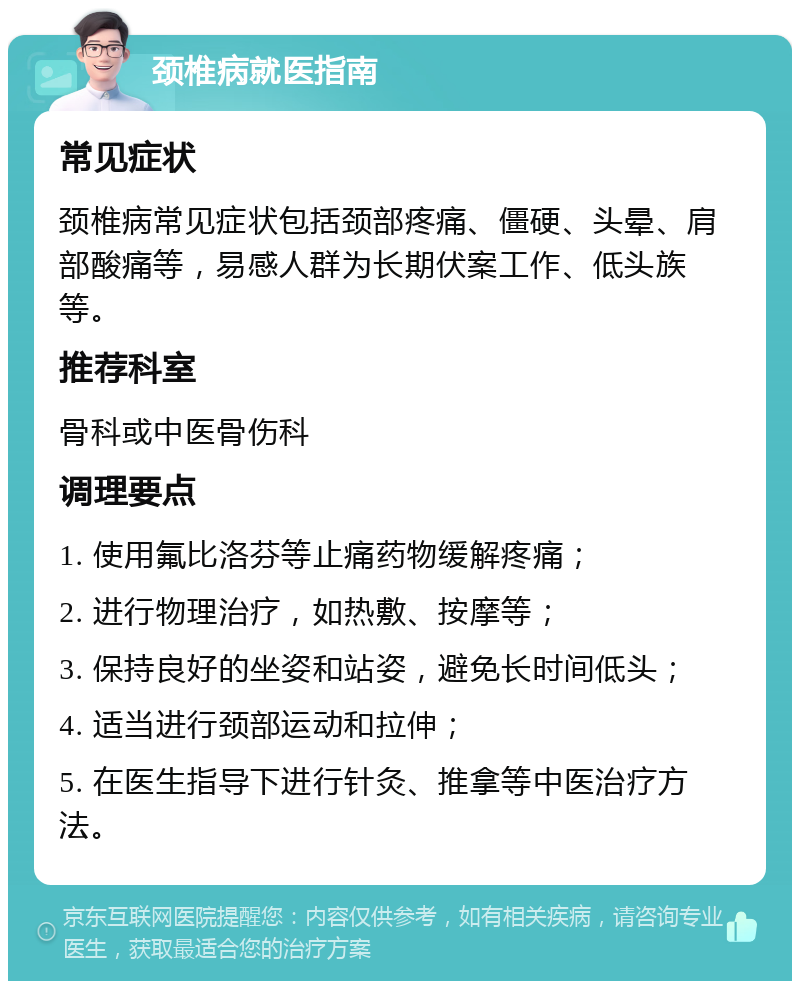 颈椎病就医指南 常见症状 颈椎病常见症状包括颈部疼痛、僵硬、头晕、肩部酸痛等，易感人群为长期伏案工作、低头族等。 推荐科室 骨科或中医骨伤科 调理要点 1. 使用氟比洛芬等止痛药物缓解疼痛； 2. 进行物理治疗，如热敷、按摩等； 3. 保持良好的坐姿和站姿，避免长时间低头； 4. 适当进行颈部运动和拉伸； 5. 在医生指导下进行针灸、推拿等中医治疗方法。