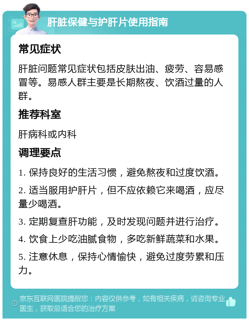 肝脏保健与护肝片使用指南 常见症状 肝脏问题常见症状包括皮肤出油、疲劳、容易感冒等。易感人群主要是长期熬夜、饮酒过量的人群。 推荐科室 肝病科或内科 调理要点 1. 保持良好的生活习惯，避免熬夜和过度饮酒。 2. 适当服用护肝片，但不应依赖它来喝酒，应尽量少喝酒。 3. 定期复查肝功能，及时发现问题并进行治疗。 4. 饮食上少吃油腻食物，多吃新鲜蔬菜和水果。 5. 注意休息，保持心情愉快，避免过度劳累和压力。