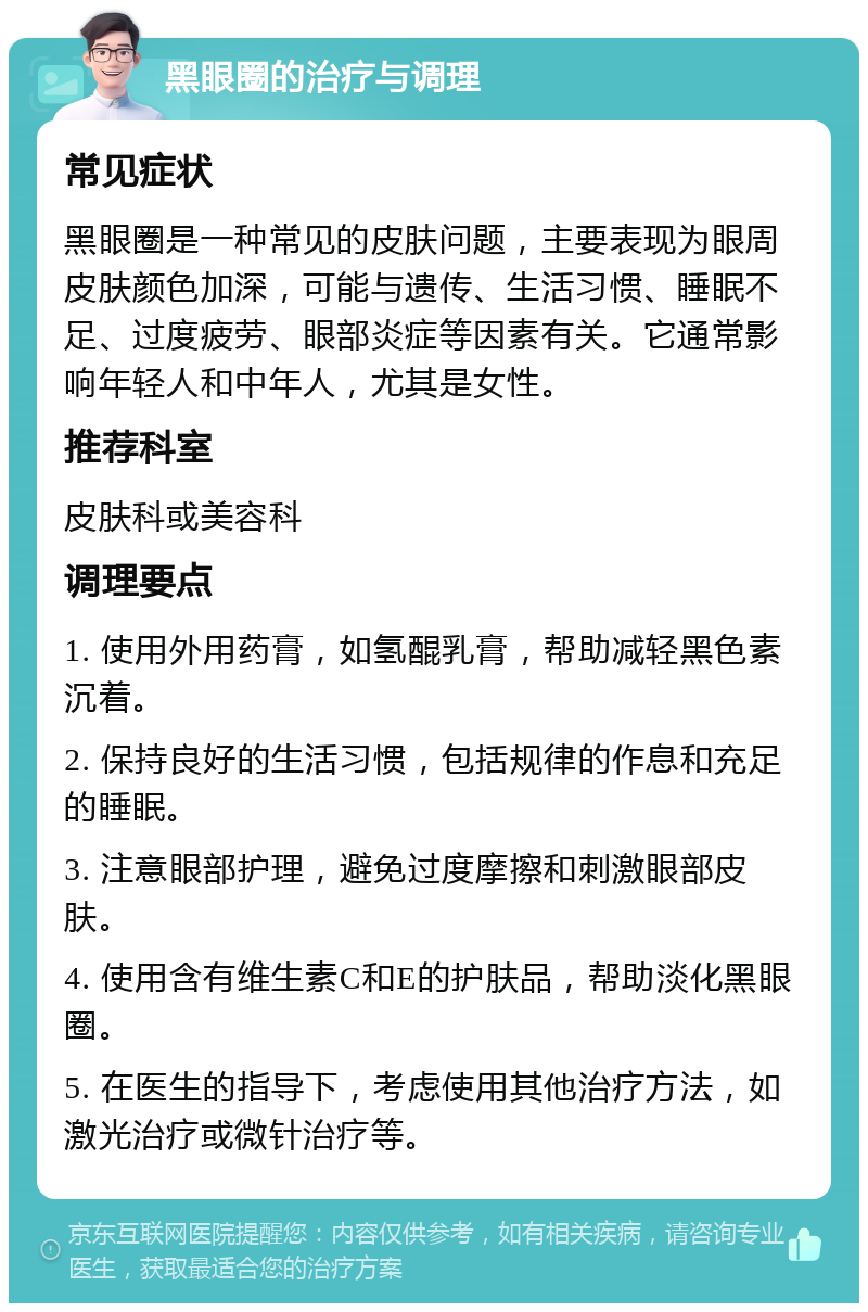 黑眼圈的治疗与调理 常见症状 黑眼圈是一种常见的皮肤问题，主要表现为眼周皮肤颜色加深，可能与遗传、生活习惯、睡眠不足、过度疲劳、眼部炎症等因素有关。它通常影响年轻人和中年人，尤其是女性。 推荐科室 皮肤科或美容科 调理要点 1. 使用外用药膏，如氢醌乳膏，帮助减轻黑色素沉着。 2. 保持良好的生活习惯，包括规律的作息和充足的睡眠。 3. 注意眼部护理，避免过度摩擦和刺激眼部皮肤。 4. 使用含有维生素C和E的护肤品，帮助淡化黑眼圈。 5. 在医生的指导下，考虑使用其他治疗方法，如激光治疗或微针治疗等。