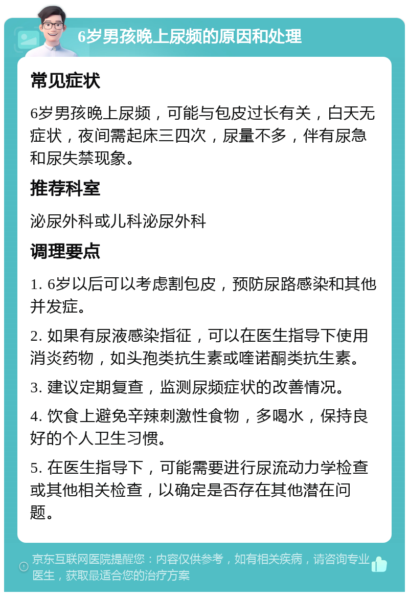 6岁男孩晚上尿频的原因和处理 常见症状 6岁男孩晚上尿频，可能与包皮过长有关，白天无症状，夜间需起床三四次，尿量不多，伴有尿急和尿失禁现象。 推荐科室 泌尿外科或儿科泌尿外科 调理要点 1. 6岁以后可以考虑割包皮，预防尿路感染和其他并发症。 2. 如果有尿液感染指征，可以在医生指导下使用消炎药物，如头孢类抗生素或喹诺酮类抗生素。 3. 建议定期复查，监测尿频症状的改善情况。 4. 饮食上避免辛辣刺激性食物，多喝水，保持良好的个人卫生习惯。 5. 在医生指导下，可能需要进行尿流动力学检查或其他相关检查，以确定是否存在其他潜在问题。