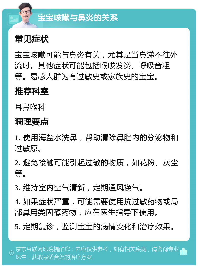 宝宝咳嗽与鼻炎的关系 常见症状 宝宝咳嗽可能与鼻炎有关，尤其是当鼻涕不往外流时。其他症状可能包括喉咙发炎、呼吸音粗等。易感人群为有过敏史或家族史的宝宝。 推荐科室 耳鼻喉科 调理要点 1. 使用海盐水洗鼻，帮助清除鼻腔内的分泌物和过敏原。 2. 避免接触可能引起过敏的物质，如花粉、灰尘等。 3. 维持室内空气清新，定期通风换气。 4. 如果症状严重，可能需要使用抗过敏药物或局部鼻用类固醇药物，应在医生指导下使用。 5. 定期复诊，监测宝宝的病情变化和治疗效果。