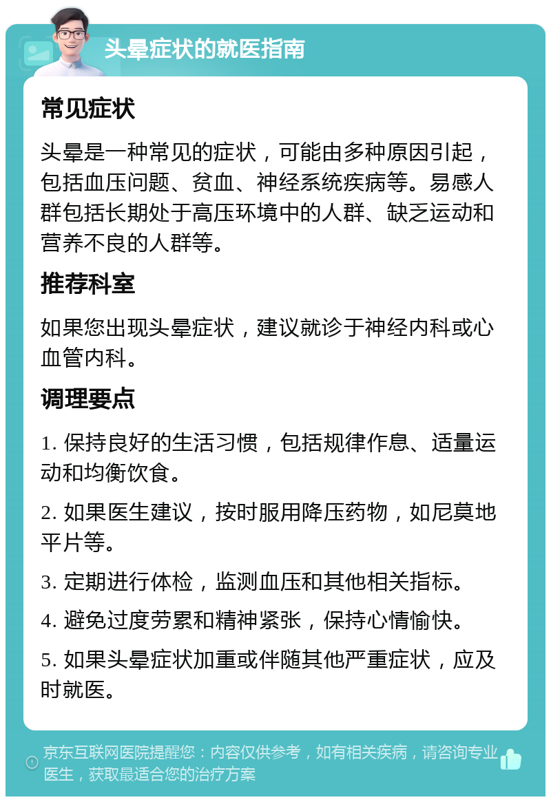 头晕症状的就医指南 常见症状 头晕是一种常见的症状，可能由多种原因引起，包括血压问题、贫血、神经系统疾病等。易感人群包括长期处于高压环境中的人群、缺乏运动和营养不良的人群等。 推荐科室 如果您出现头晕症状，建议就诊于神经内科或心血管内科。 调理要点 1. 保持良好的生活习惯，包括规律作息、适量运动和均衡饮食。 2. 如果医生建议，按时服用降压药物，如尼莫地平片等。 3. 定期进行体检，监测血压和其他相关指标。 4. 避免过度劳累和精神紧张，保持心情愉快。 5. 如果头晕症状加重或伴随其他严重症状，应及时就医。