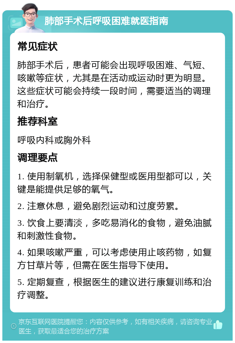 肺部手术后呼吸困难就医指南 常见症状 肺部手术后，患者可能会出现呼吸困难、气短、咳嗽等症状，尤其是在活动或运动时更为明显。这些症状可能会持续一段时间，需要适当的调理和治疗。 推荐科室 呼吸内科或胸外科 调理要点 1. 使用制氧机，选择保健型或医用型都可以，关键是能提供足够的氧气。 2. 注意休息，避免剧烈运动和过度劳累。 3. 饮食上要清淡，多吃易消化的食物，避免油腻和刺激性食物。 4. 如果咳嗽严重，可以考虑使用止咳药物，如复方甘草片等，但需在医生指导下使用。 5. 定期复查，根据医生的建议进行康复训练和治疗调整。