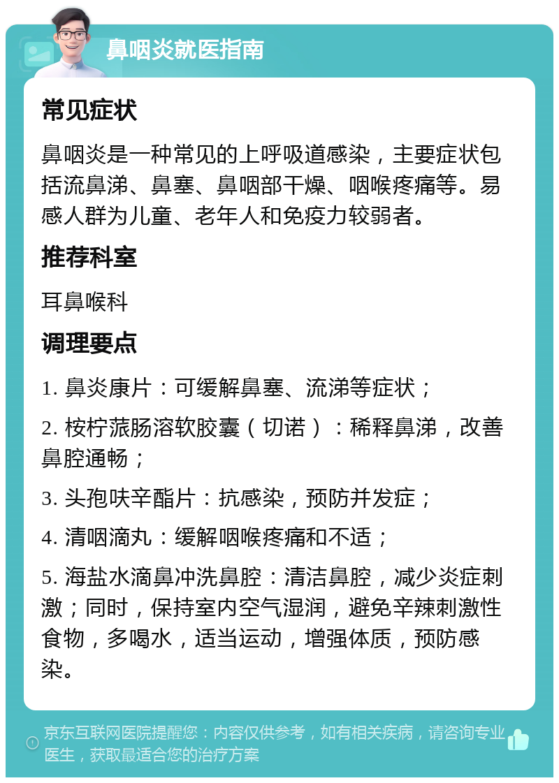 鼻咽炎就医指南 常见症状 鼻咽炎是一种常见的上呼吸道感染，主要症状包括流鼻涕、鼻塞、鼻咽部干燥、咽喉疼痛等。易感人群为儿童、老年人和免疫力较弱者。 推荐科室 耳鼻喉科 调理要点 1. 鼻炎康片：可缓解鼻塞、流涕等症状； 2. 桉柠蒎肠溶软胶囊（切诺）：稀释鼻涕，改善鼻腔通畅； 3. 头孢呋辛酯片：抗感染，预防并发症； 4. 清咽滴丸：缓解咽喉疼痛和不适； 5. 海盐水滴鼻冲洗鼻腔：清洁鼻腔，减少炎症刺激；同时，保持室内空气湿润，避免辛辣刺激性食物，多喝水，适当运动，增强体质，预防感染。