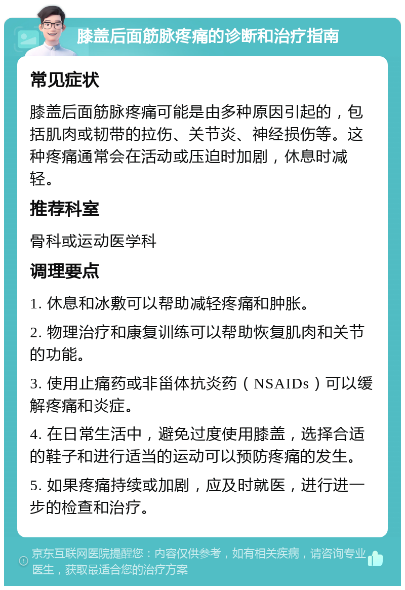 膝盖后面筋脉疼痛的诊断和治疗指南 常见症状 膝盖后面筋脉疼痛可能是由多种原因引起的，包括肌肉或韧带的拉伤、关节炎、神经损伤等。这种疼痛通常会在活动或压迫时加剧，休息时减轻。 推荐科室 骨科或运动医学科 调理要点 1. 休息和冰敷可以帮助减轻疼痛和肿胀。 2. 物理治疗和康复训练可以帮助恢复肌肉和关节的功能。 3. 使用止痛药或非甾体抗炎药（NSAIDs）可以缓解疼痛和炎症。 4. 在日常生活中，避免过度使用膝盖，选择合适的鞋子和进行适当的运动可以预防疼痛的发生。 5. 如果疼痛持续或加剧，应及时就医，进行进一步的检查和治疗。