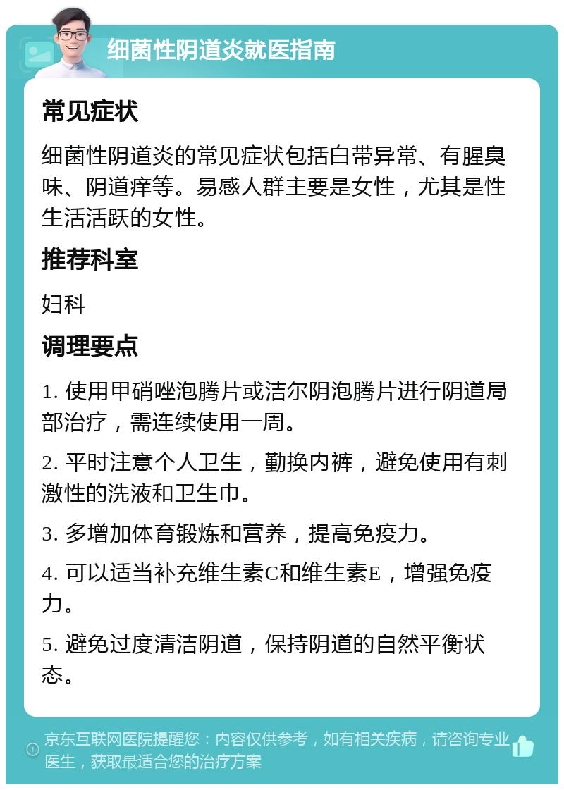 细菌性阴道炎就医指南 常见症状 细菌性阴道炎的常见症状包括白带异常、有腥臭味、阴道痒等。易感人群主要是女性，尤其是性生活活跃的女性。 推荐科室 妇科 调理要点 1. 使用甲硝唑泡腾片或洁尔阴泡腾片进行阴道局部治疗，需连续使用一周。 2. 平时注意个人卫生，勤换内裤，避免使用有刺激性的洗液和卫生巾。 3. 多增加体育锻炼和营养，提高免疫力。 4. 可以适当补充维生素C和维生素E，增强免疫力。 5. 避免过度清洁阴道，保持阴道的自然平衡状态。