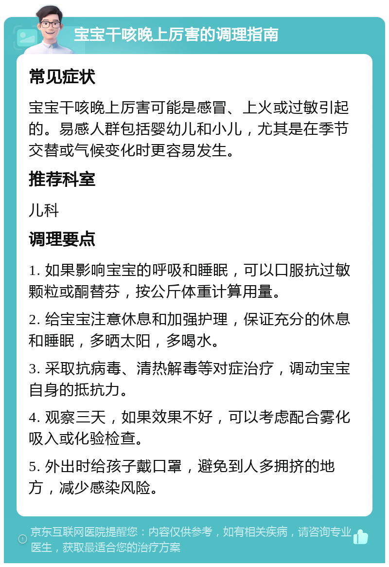 宝宝干咳晚上厉害的调理指南 常见症状 宝宝干咳晚上厉害可能是感冒、上火或过敏引起的。易感人群包括婴幼儿和小儿，尤其是在季节交替或气候变化时更容易发生。 推荐科室 儿科 调理要点 1. 如果影响宝宝的呼吸和睡眠，可以口服抗过敏颗粒或酮替芬，按公斤体重计算用量。 2. 给宝宝注意休息和加强护理，保证充分的休息和睡眠，多晒太阳，多喝水。 3. 采取抗病毒、清热解毒等对症治疗，调动宝宝自身的抵抗力。 4. 观察三天，如果效果不好，可以考虑配合雾化吸入或化验检查。 5. 外出时给孩子戴口罩，避免到人多拥挤的地方，减少感染风险。